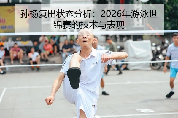 孙杨复出状态分析：2026年游泳世锦赛的技术与表现
