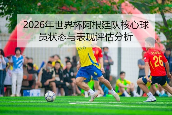 2026年世界杯阿根廷队核心球员状态与表现评估分析
