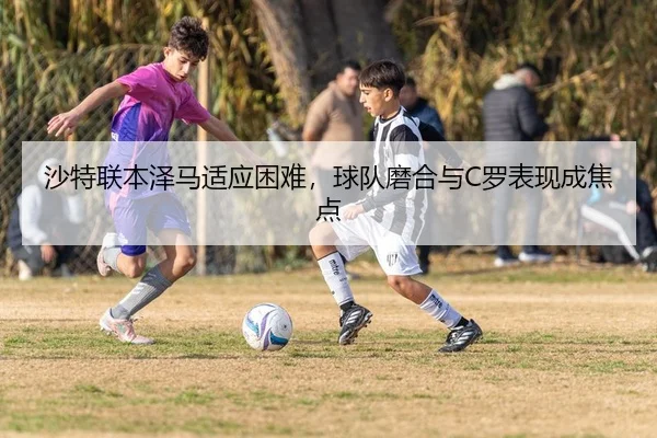 沙特联本泽马适应困难，球队磨合与C罗表现成焦点